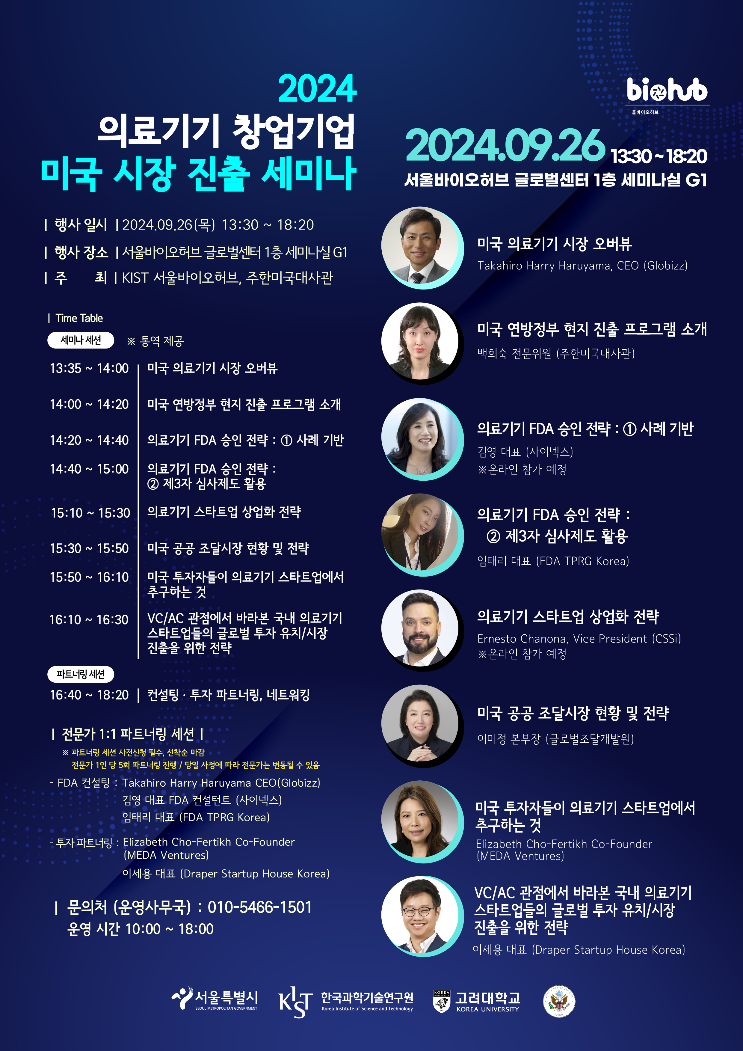 2024 의료기기 창업기업 미국 시장 진출 세미나 / | 행사 일시 | 2024.09.26(목) 13:30 ~ 18:20 / | 행사 장소 |서울바이오허브 글로벌센터 1층 세미나실 G1 / | 주 최 | KIST 서울바이오허브, 주한미국대사관 / | Time Table 세미나 세션 / ※ 통역 제공 / 13:35~ 14:00 | 미국 의료기기 시장 오버뷰 / 14:00 ~ 14:20 | 미국 연방정부 현지 진출 프로그램 소개 / 14:20 ~ 14:40 | 의료기기 FDA 승인 전략: 1. 사례 기반 / 14:40 ~ 15:00 | 의료기기 FDA 승인 전략: 2. 제3자 심사제도 활용 / 15:10 ~ 15:30 | 의료기기 스타트업 상업화 전략 / 15:30 ~ 15:50 | 미국 공공 조달시장 현황 및 전략 / 15:50 ~ 16:10 | 미국 투자자들이 의료기기 스타트업에서 추구하는 것 / 16:10 ~ 16:30 | VC/AC 관점에서 바라본 국내 의료기기 스타트업들의 글로벌 투자 유치/시장 진출을 위한 전략 / 파트너링 세션 / 16:40 ~ 18:20 | 컨설팅 · 투자 파트너링, 네트워킹 / | 전문가 1:1 파트너링 세션 | / ※ 파트너링 세션 사전신청 필수, 선착순 마감 전문가 1인당 5회 파트너링 진행 / 당일 사정에 따라 전문가는 변동될 수 있음 / - FDA 컨설팅 : Takahiro Harry Haruyama CEO(Globizz) 김영 대표 FDA 컨설턴트(사이넥스) 임태리 대표 (FDA TPRG Korea) / - 투자 파트너링 : Elizabeth Cho-Fertikh Co-Founder(MEDA Ventures) , 이세용 대표 (Draper Startup House Korea) / 문의처 (운영사무국) : 010-5466-1501 , 운영시간 10:00~18:00/ 2024.09.26 13:30~18:20 서울바이오허브 글로벌센터 1층 세미나실 G1 / 미국 의료기기 시장 오버뷰 Takahiro Harry Haruyama CEO(Globizz) / 미국 연방정부 현지 진출 프로그램 소개 백희숙 전문위원(주한미군대사관) / 의료기기 FDA 승인 전략: 1.사례 기반 김영 대표(사이넥스) ※온라인 참가 예정 / 의료기기 FDA 승인 전략: 2.제3자 심사제도 활용 임태리 대표(FDA TPRG Korea) / 의료기기 스타트업 상업화 전략 : Ernesto Chanona, Vice President (CSSi) ※ 온라인 참가 예정 / 미국 공공조달시장 현황 및 전략 : 이미정 본부장(글로벌조달개발원) / 미국 투자자들이 의료기기 스타트업에서 추구하는 것 : Elizabeth Cho-Fertikh Co-Founder(MEDA Ventures) / VC/AC 관점에서 바라본 국내 의료기기 스타트업들의 글로벌 투자 유치/시장 진출을 위한 전략 이세용 대표(Draper Startup House Korea) / 서울특별시 SEOUL METROPOLITAN GOVERNMENT / KIST 한국과학기술연구원 Korea Institute of Science and Technology / 고려대학교 KOREA UNIVERSITY /