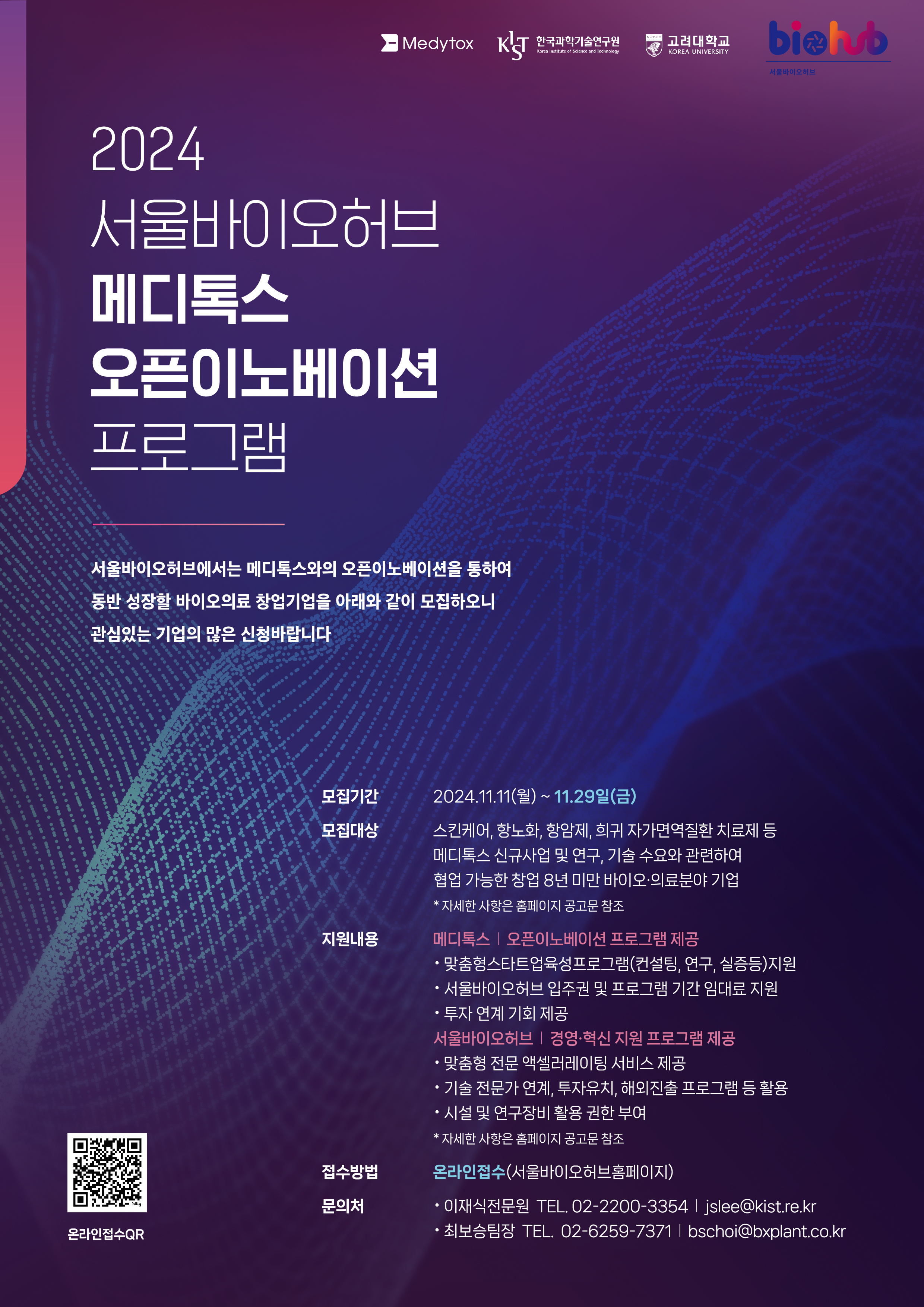 Medytox , KIST 한국과학기술연구원 Korea Institute of Science and Technology , 고려대학교 KOREA UNIVERSITY , biohub 서울바이오허브 / 2024 서울바이오허브 메디톡스 오픈이노베이션 프로그램 / 서울바이오허브에서는 메디톡스와의 오픈이노베이션을 통하여 동반 성장할 바이오의료 창업기업을 아래와 같이 모집하오니 관심있는 기업의 많은 신청바랍니다 / 모집기간 : 2024.11.11(월) ~ 11.29일(금) / 모집대상 : 스킨케어, 항노화, 항암제, 희귀 자가면역질환 치료제 등 메디톡스 신규사업 및 연구, 기술 수요와 관련하여 협업 가능한 창업 8년 미만 바이오·의료분야 기업 *자세한 사항은 홈페이지 공고문 참조 / 지원내용 : 메디톡스 | 오픈이노베이션 프로그램 제공 · 맞춤형스타트업육성프로그램(컨설팅, 연구, 실증등)지원 , · 서울바이오허브 입주권 및 프로그램 기간 임대료 지원, · 투자 연계 기회 제공 / 서울바이오허브 | 경영·혁신 지원 프로그램 제공 · 맞춤형 전문 액셀러레이팅 서비스 제공, · 기술 전문가 연계, 투자유치, 해외진출 프로그램 등 활용, · 시설 및 연구장비 활용 권한 부여, *자세한 사항은 홈페이지 공고문 참조 / 접수방법 : 온라인접수(서울바이오허브홈페이지) / 문의처 : ·이재식전문원 TEL. 02-2200-3354 | jslee@kist.re.kr , ·최보승팀장 TEL. 02-6259-7371 |bschoi@bxplant.co.kr / 온라인접수 QR